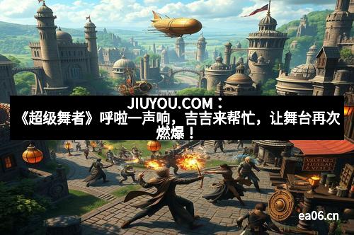 JIUYOU.COM：《超级舞者》呼啦一声响，吉吉来帮忙，让舞台再次燃爆！